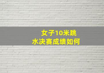 女子10米跳水决赛成绩如何