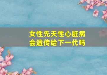 女性先天性心脏病会遗传给下一代吗