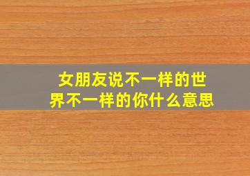 女朋友说不一样的世界不一样的你什么意思