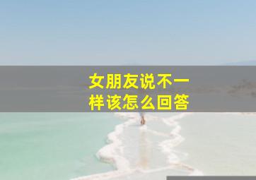 女朋友说不一样该怎么回答