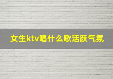 女生ktv唱什么歌活跃气氛