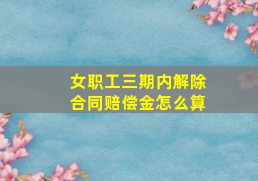 女职工三期内解除合同赔偿金怎么算