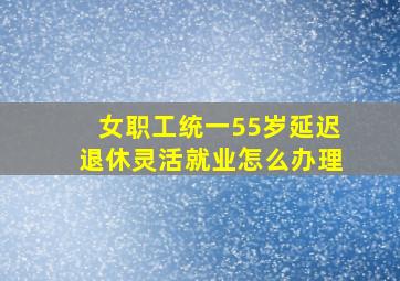 女职工统一55岁延迟退休灵活就业怎么办理