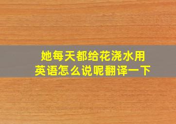 她每天都给花浇水用英语怎么说呢翻译一下