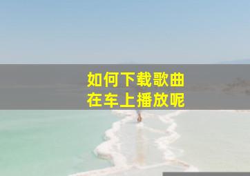 如何下载歌曲在车上播放呢