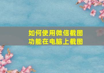 如何使用微信截图功能在电脑上截图