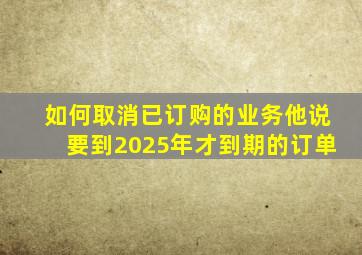 如何取消已订购的业务他说要到2025年才到期的订单