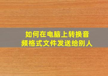 如何在电脑上转换音频格式文件发送给别人