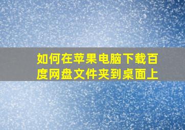 如何在苹果电脑下载百度网盘文件夹到桌面上