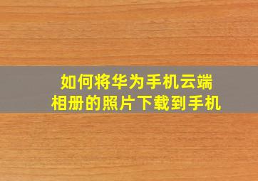 如何将华为手机云端相册的照片下载到手机