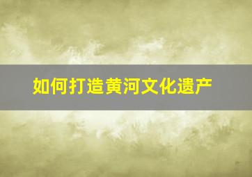 如何打造黄河文化遗产