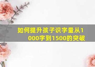 如何提升孩子识字量从1000字到1500的突破