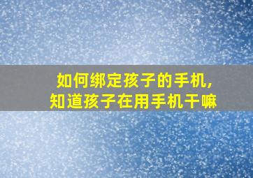 如何绑定孩子的手机,知道孩子在用手机干嘛