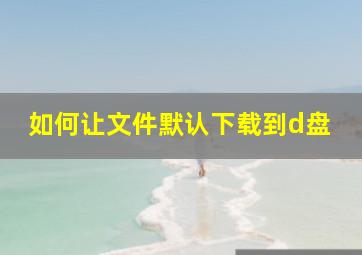 如何让文件默认下载到d盘