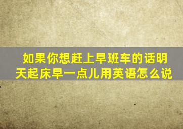 如果你想赶上早班车的话明天起床早一点儿用英语怎么说