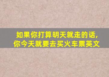 如果你打算明天就走的话,你今天就要去买火车票英文