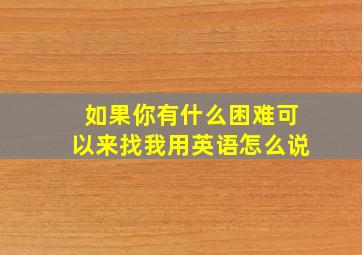 如果你有什么困难可以来找我用英语怎么说