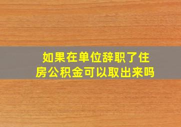 如果在单位辞职了住房公积金可以取出来吗