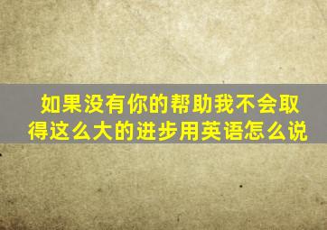 如果没有你的帮助我不会取得这么大的进步用英语怎么说