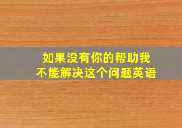 如果没有你的帮助我不能解决这个问题英语