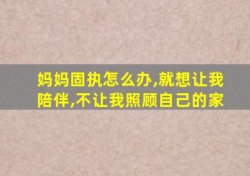 妈妈固执怎么办,就想让我陪伴,不让我照顾自己的家