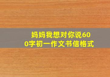 妈妈我想对你说600字初一作文书信格式