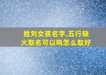 姓刘女孩名字,五行缺火取名可以吗怎么取好