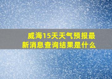 威海15天天气预报最新消息查询结果是什么