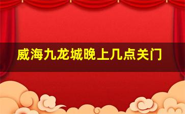 威海九龙城晚上几点关门