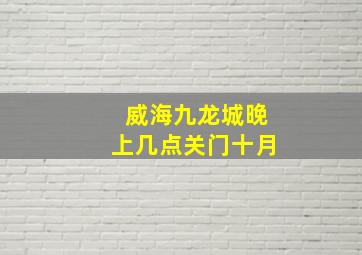 威海九龙城晚上几点关门十月