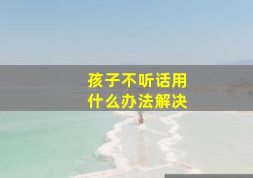 孩子不听话用什么办法解决