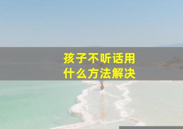 孩子不听话用什么方法解决