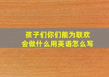 孩子们你们能为联欢会做什么用英语怎么写