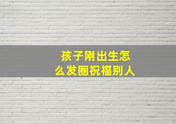 孩子刚出生怎么发圈祝福别人