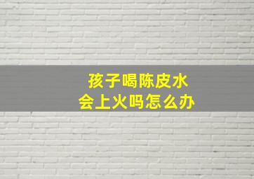 孩子喝陈皮水会上火吗怎么办