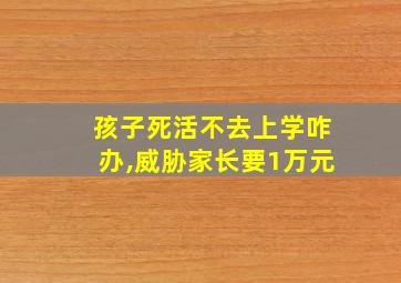 孩子死活不去上学咋办,威胁家长要1万元