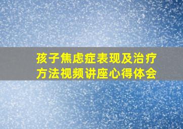 孩子焦虑症表现及治疗方法视频讲座心得体会