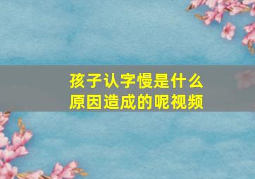 孩子认字慢是什么原因造成的呢视频