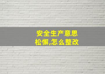 安全生产意思松懈,怎么整改