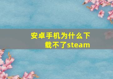 安卓手机为什么下载不了steam