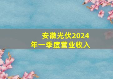 安徽光伏2024年一季度营业收入