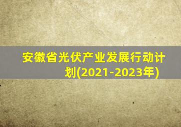 安徽省光伏产业发展行动计划(2021-2023年)