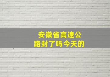 安徽省高速公路封了吗今天的