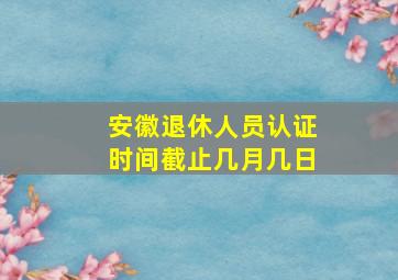 安徽退休人员认证时间截止几月几日