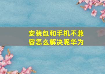 安装包和手机不兼容怎么解决呢华为