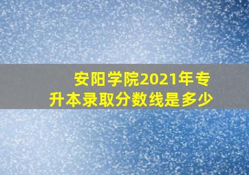 安阳学院2021年专升本录取分数线是多少