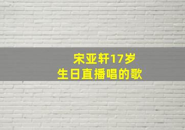 宋亚轩17岁生日直播唱的歌