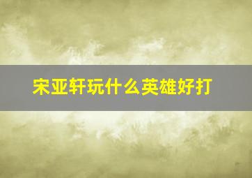 宋亚轩玩什么英雄好打