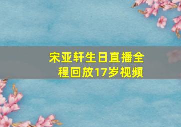 宋亚轩生日直播全程回放17岁视频