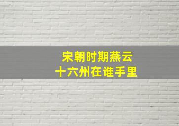 宋朝时期燕云十六州在谁手里